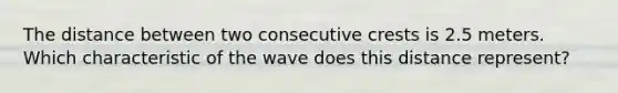 The distance between two consecutive crests is 2.5 meters. Which characteristic of the wave does this distance represent?