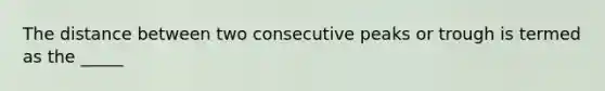 The distance between two consecutive peaks or trough is termed as the _____