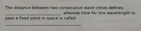 The distance between two consecutive wave crests defines ____________________________, whereas time for one wavelength to pass a fixed point in space is called ______________________________________.