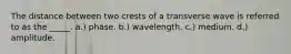 The distance between two crests of a transverse wave is referred to as the _____. a.) phase. b.) wavelength. c.) medium. d.) amplitude.