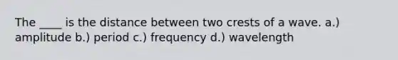 The ____ is the distance between two crests of a wave. a.) amplitude b.) period c.) frequency d.) wavelength