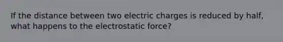 If the distance between two electric charges is reduced by half, what happens to the electrostatic force?