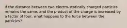 If the distance between two electro-statically charged particles remains the same, and the product of the charge is increased by a factor of four, what happens to the force between the particles?