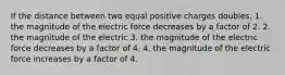 If the distance between two equal positive charges doubles, 1. the magnitude of the electric force decreases by a factor of 2. 2. the magnitude of the electric 3. the magnitude of the electric force decreases by a factor of 4. 4. the magnitude of the electric force increases by a factor of 4.