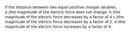 If the distance between two equal positive charges doubles, a.)the magnitude of the electric force does not change. b.)the magnitude of the electric force decreases by a factor of 4 c.)the magnitude of the electric force decreases by a factor of 2. d.)the magnitude of the electric force increases by a factor of 4.