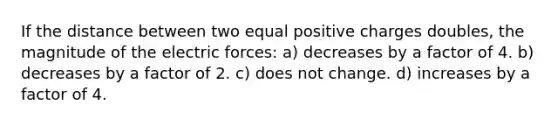 If the distance between two equal positive charges doubles, the magnitude of the electric forces: a) decreases by a factor of 4. b) decreases by a factor of 2. c) does not change. d) increases by a factor of 4.