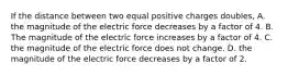 If the distance between two equal positive charges doubles, A. the magnitude of the electric force decreases by a factor of 4. B. The magnitude of the electric force increases by a factor of 4. C. the magnitude of the electric force does not change. D. the magnitude of the electric force decreases by a factor of 2.