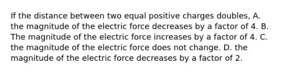 If the distance between two equal positive charges doubles, A. the magnitude of the electric force decreases by a factor of 4. B. The magnitude of the electric force increases by a factor of 4. C. the magnitude of the electric force does not change. D. the magnitude of the electric force decreases by a factor of 2.