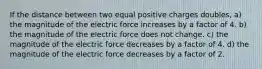 If the distance between two equal positive charges doubles, a) the magnitude of the electric force increases by a factor of 4. b) the magnitude of the electric force does not change. c) the magnitude of the electric force decreases by a factor of 4. d) the magnitude of the electric force decreases by a factor of 2.