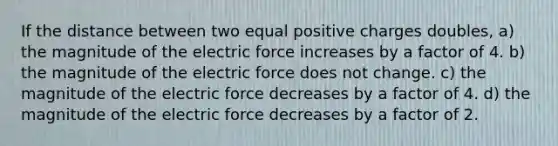 If the distance between two equal positive charges doubles, a) the magnitude of the electric force increases by a factor of 4. b) the magnitude of the electric force does not change. c) the magnitude of the electric force decreases by a factor of 4. d) the magnitude of the electric force decreases by a factor of 2.