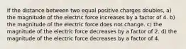 If the distance between two equal positive charges doubles, a) the magnitude of the electric force increases by a factor of 4. b) the magnitude of the electric force does not change. c) the magnitude of the electric force decreases by a factor of 2. d) the magnitude of the electric force decreases by a factor of 4.