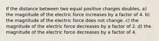 If the distance between two equal positive charges doubles, a) the magnitude of the electric force increases by a factor of 4. b) the magnitude of the electric force does not change. c) the magnitude of the electric force decreases by a factor of 2. d) the magnitude of the electric force decreases by a factor of 4.