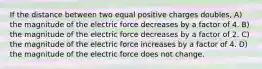 If the distance between two equal positive charges doubles, A) the magnitude of the electric force decreases by a factor of 4. B) the magnitude of the electric force decreases by a factor of 2. C) the magnitude of the electric force increases by a factor of 4. D) the magnitude of the electric force does not change.