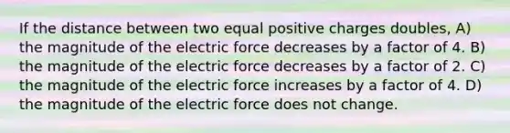 If the distance between two equal positive charges doubles, A) the magnitude of the electric force decreases by a factor of 4. B) the magnitude of the electric force decreases by a factor of 2. C) the magnitude of the electric force increases by a factor of 4. D) the magnitude of the electric force does not change.