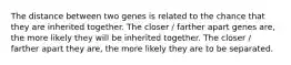 The distance between two genes is related to the chance that they are inherited together. The closer / farther apart genes are, the more likely they will be inherited together. The closer / farther apart they are, the more likely they are to be separated.