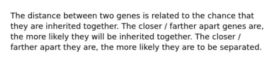 The distance between two genes is related to the chance that they are inherited together. The closer / farther apart genes are, the more likely they will be inherited together. The closer / farther apart they are, the more likely they are to be separated.