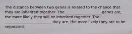 The distance between two genes is related to the chance that they are inherited together. The ___________________ genes are, the more likely they will be inherited together. The _________________________ they are, the more likely they are to be separated.