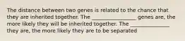 The distance between two genes is related to the chance that they are inherited together. The _________________ genes are, the more likely they will be inherited together. The _______________ they are, the more likely they are to be separated