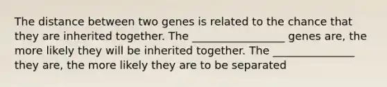 The distance between two genes is related to the chance that they are inherited together. The _________________ genes are, the more likely they will be inherited together. The _______________ they are, the more likely they are to be separated