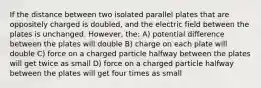 If the distance between two isolated parallel plates that are oppositely charged is doubled, and the electric field between the plates is unchanged. However, the: A) potential difference between the plates will double B) charge on each plate will double C) force on a charged particle halfway between the plates will get twice as small D) force on a charged particle halfway between the plates will get four times as small