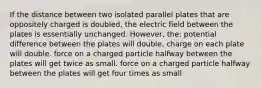 If the distance between two isolated parallel plates that are oppositely charged is doubled, the electric field between the plates is essentially unchanged. However, the: potential difference between the plates will double. charge on each plate will double. force on a charged particle halfway between the plates will get twice as small. force on a charged particle halfway between the plates will get four times as small