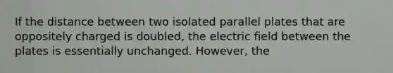 If the distance between two isolated parallel plates that are oppositely charged is doubled, the electric field between the plates is essentially unchanged. However, the