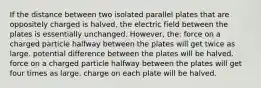 If the distance between two isolated parallel plates that are oppositely charged is halved, the electric field between the plates is essentially unchanged. However, the: force on a charged particle halfway between the plates will get twice as large. potential difference between the plates will be halved. force on a charged particle halfway between the plates will get four times as large. charge on each plate will be halved.