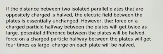 If the distance between two isolated parallel plates that are oppositely charged is halved, the electric field between the plates is essentially unchanged. However, the: force on a charged particle halfway between the plates will get twice as large. potential difference between the plates will be halved. force on a charged particle halfway between the plates will get four times as large. charge on each plate will be halved.