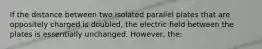 If the distance between two isolated parallel plates that are oppositely charged is doubled, the electric field between the plates is essentially unchanged. However, the: