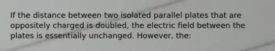 If the distance between two isolated parallel plates that are oppositely charged is doubled, the electric field between the plates is essentially unchanged. However, the: