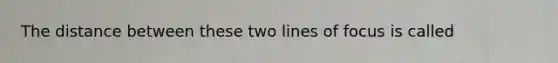 The distance between these two lines of focus is called