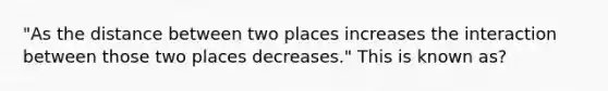 "As the distance between two places increases the interaction between those two places decreases." This is known as?