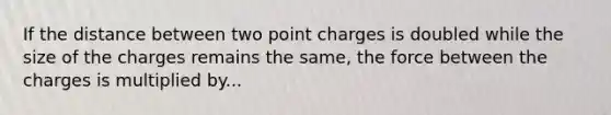 If the distance between two point charges is doubled while the size of the charges remains the same, the force between the charges is multiplied by...