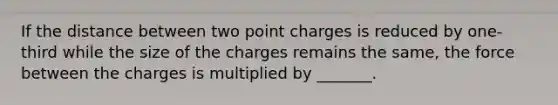 If the distance between two point charges is reduced by one-third while the size of the charges remains the same, the force between the charges is multiplied by _______.