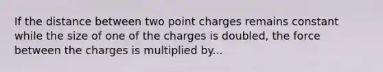 If the distance between two point charges remains constant while the size of one of the charges is doubled, the force between the charges is multiplied by...