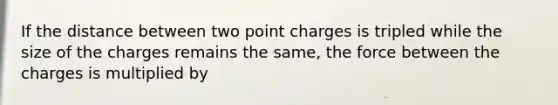 If the distance between two point charges is tripled while the size of the charges remains the same, the force between the charges is multiplied by