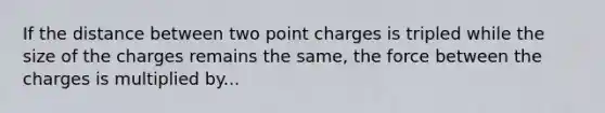 If the distance between two point charges is tripled while the size of the charges remains the same, the force between the charges is multiplied by...