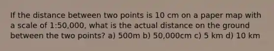 If the distance between two points is 10 cm on a paper map with a scale of 1:50,000, what is the actual distance on the ground between the two points? a) 500m b) 50,000cm c) 5 km d) 10 km