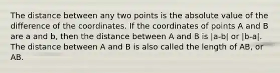 The distance between any two points is the <a href='https://www.questionai.com/knowledge/kbbTh4ZPeb-absolute-value' class='anchor-knowledge'>absolute value</a> of the difference of the coordinates. If the coordinates of points A and B are a and b, then the distance between A and B is |a-b| or |b-a|. The distance between A and B is also called the length of AB, or AB.