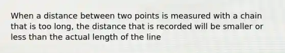 When a distance between two points is measured with a chain that is too long, the distance that is recorded will be smaller or less than the actual length of the line