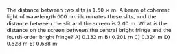 The distance between two slits is 1.50 × m. A beam of coherent light of wavelength 600 nm illuminates these slits, and the distance between the slit and the screen is 2.00 m. What is the distance on the screen between the central bright fringe and the fourth-order bright fringe? A) 0.132 m B) 0.201 m C) 0.324 m D) 0.528 m E) 0.688 m