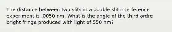 The distance between two slits in a double slit interference experiment is .0050 nm. What is the angle of the third ordre bright fringe produced with light of 550 nm?