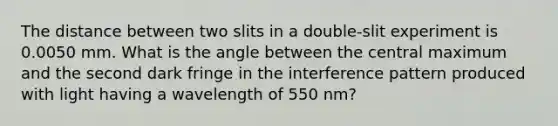 The distance between two slits in a double-slit experiment is 0.0050 mm. What is the angle between the central maximum and the second dark fringe in the interference pattern produced with light having a wavelength of 550 nm?