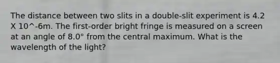 The distance between two slits in a double-slit experiment is 4.2 X 10^-6m. The first-order bright fringe is measured on a screen at an angle of 8.0° from the central maximum. What is the wavelength of the light?