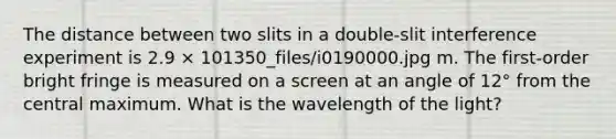 The distance between two slits in a double-slit interference experiment is 2.9 × 101350_files/i0190000.jpg m. The first-order bright fringe is measured on a screen at an angle of 12° from the central maximum. What is the wavelength of the light?