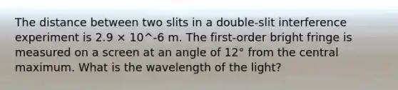 The distance between two slits in a double-slit interference experiment is 2.9 × 10^-6 m. The first-order bright fringe is measured on a screen at an angle of 12° from the central maximum. What is the wavelength of the light?