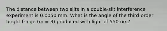 The distance between two slits in a double-slit interference experiment is 0.0050 mm. What is the angle of the third-order bright fringe (m = 3) produced with light of 550 nm?