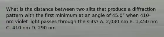 What is the distance between two slits that produce a diffraction pattern with the first minimum at an angle of 45.0° when 410-nm violet light passes through the slits? A. 2,030 nm B. 1,450 nm C. 410 nm D. 290 nm