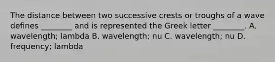 The distance between two successive crests or troughs of a wave defines ________ and is represented the Greek letter ________. A. wavelength; lambda B. wavelength; nu C. wavelength; nu D. frequency; lambda