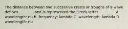 The distance between two successive crests or troughs of a wave defines ________ and is represented the Greek letter ________. A. wavelength; nu B. frequency; lambda C. wavelength; lambda D. wavelength; nu